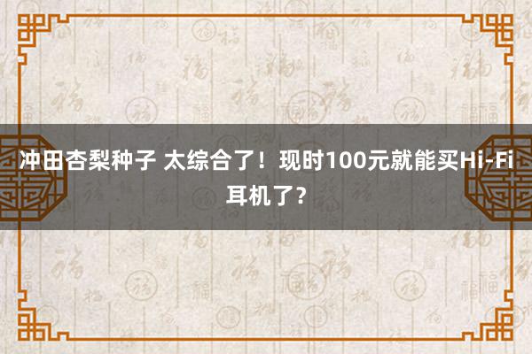 冲田杏梨种子 太综合了！现时100元就能买Hi-Fi耳机了？