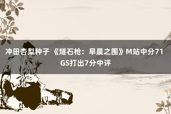 冲田杏梨种子 《燧石枪：早晨之围》M站中分71 GS打出7分中评