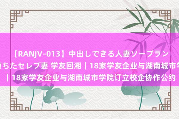 【RANJV-013】中出しできる人妻ソープランドDX 8時間 16人の堕ちたセレブ妻 学友回湘｜18家学友企业与湖南城市学院订立校企协作公约