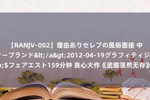 【RANJV-002】理由ありセレブの風俗面接 中出しできる人妻ソープランド</a>2012-04-19グラフィティジャパン&$フェアエスト159分钟 良心大作《武临荡然无存》，老