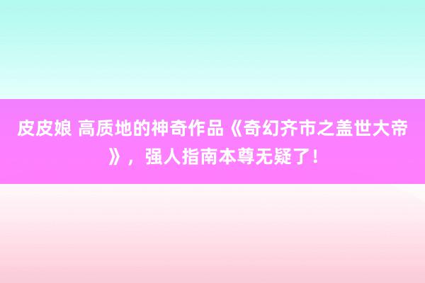 皮皮娘 高质地的神奇作品《奇幻齐市之盖世大帝》，强人指南本尊无疑了！