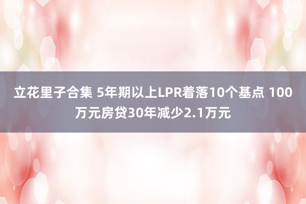 立花里子合集 5年期以上LPR着落10个基点 100万元房贷30年减少2.1万元