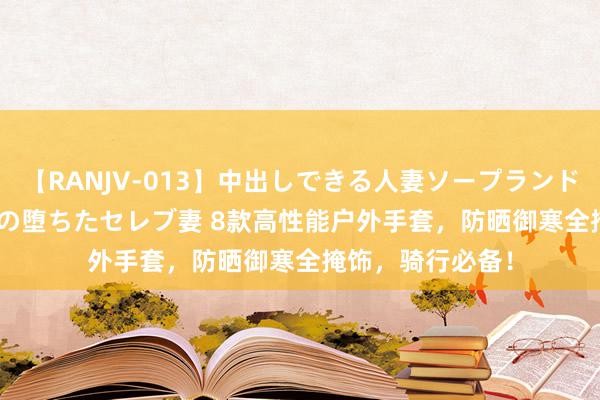 【RANJV-013】中出しできる人妻ソープランドDX 8時間 16人の堕ちたセレブ妻 8款高性能户外手套，防晒御寒全掩饰，骑行必备！