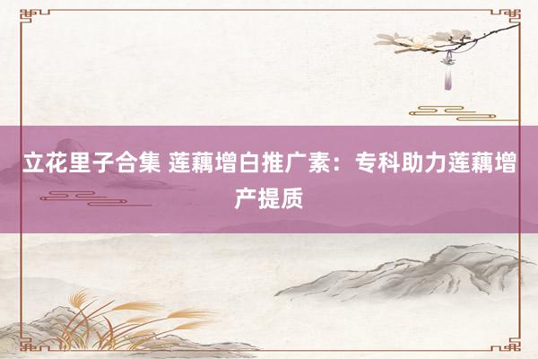 立花里子合集 莲藕增白推广素：专科助力莲藕增产提质