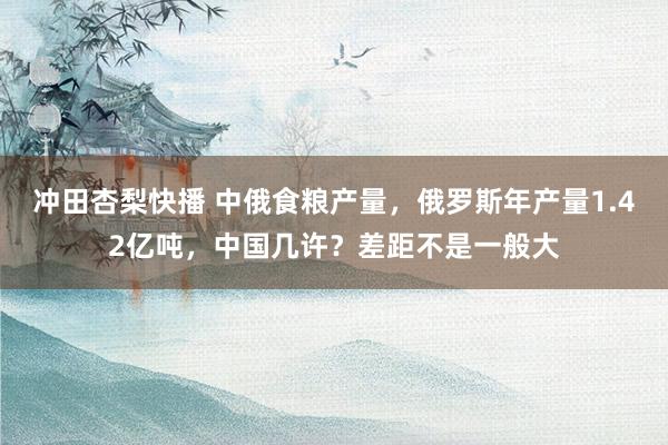 冲田杏梨快播 中俄食粮产量，俄罗斯年产量1.42亿吨，中国几许？差距不是一般大