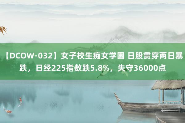 【DCOW-032】女子校生痴女学園 日股贯穿两日暴跌，日经225指数跌5.8%，失守36000点