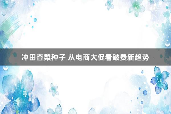 冲田杏梨种子 从电商大促看破费新趋势