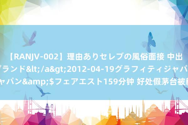 【RANJV-002】理由ありセレブの風俗面接 中出しできる人妻ソープランド</a>2012-04-19グラフィティジャパン&$フェアエスト159分钟 好处假茅台被毅然为真？茅台夜