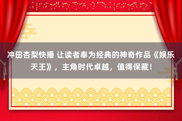 冲田杏梨快播 让读者奉为经典的神奇作品《娱乐天王》，主角时代卓越，值得保藏！