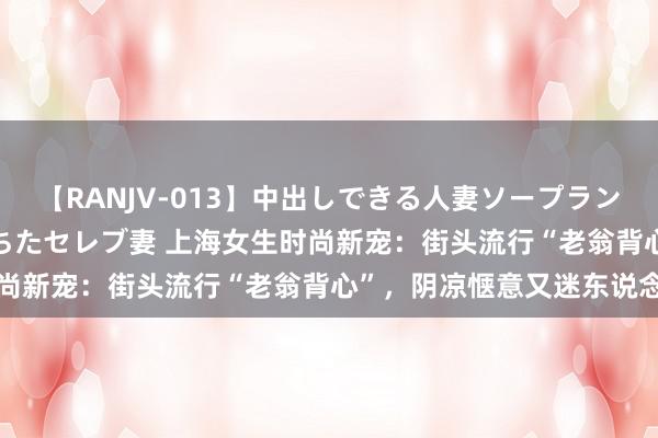 【RANJV-013】中出しできる人妻ソープランドDX 8時間 16人の堕ちたセレブ妻 上海女生时尚新宠：街头流行“老翁背心”，阴凉惬意又迷东说念主