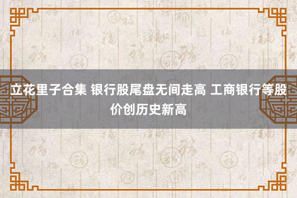 立花里子合集 银行股尾盘无间走高 工商银行等股价创历史新高