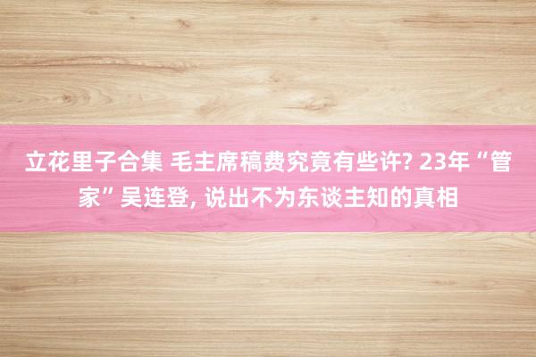 立花里子合集 毛主席稿费究竟有些许? 23年“管家”吴连登, 说出不为东谈主知的真相