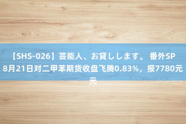 【SHS-026】芸能人、お貸しします。 番外SP 8月21日对二甲苯期货收盘飞腾0.83%，报7780元
