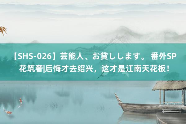 【SHS-026】芸能人、お貸しします。 番外SP 花筑奢|后悔才去绍兴，这才是江南天花板！