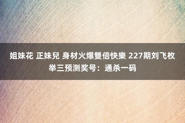 姐妹花 正妹兒 身材火爆雙倍快樂 227期刘飞枚举三预测奖号：通杀一码