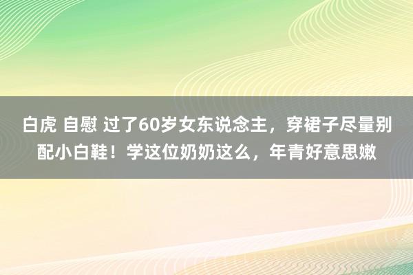 白虎 自慰 过了60岁女东说念主，穿裙子尽量别配小白鞋！学这位奶奶这么，年青好意思嫩