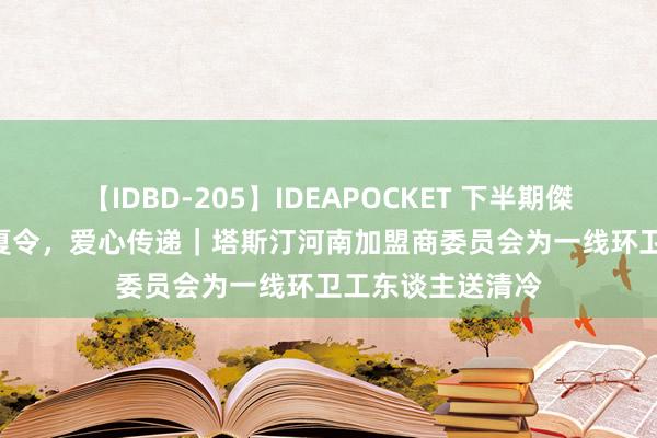 【IDBD-205】IDEAPOCKET 下半期傑作集2009 悠悠夏令，爱心传递｜塔斯汀河南加盟商委员会为一线环卫工东谈主送清冷