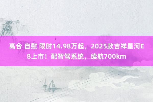 高合 自慰 限时14.98万起，2025款吉祥星河E8上市！配智驾系统，续航700km