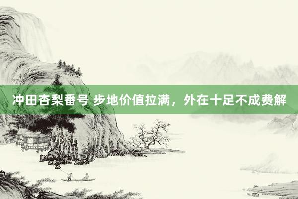 冲田杏梨番号 步地价值拉满，外在十足不成费解