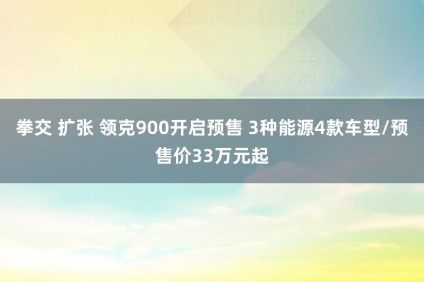 拳交 扩张 领克900开启预售 3种能源4款车型/预售价33万元起