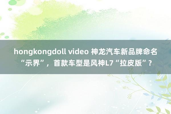 hongkongdoll video 神龙汽车新品牌命名“示界”，首款车型是风神L7“拉皮版”？