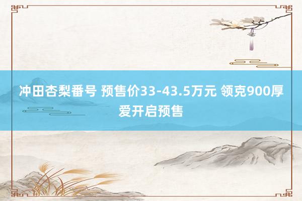 冲田杏梨番号 预售价33-43.5万元 领克900厚爱开启预售