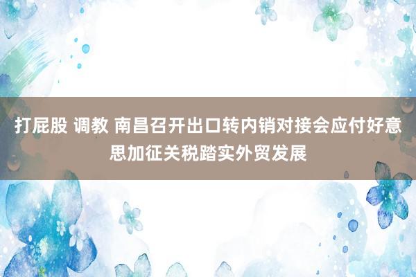 打屁股 调教 南昌召开出口转内销对接会应付好意思加征关税踏实外贸发展