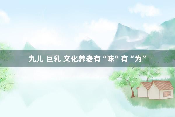 九儿 巨乳 文化养老有“味”有“为”