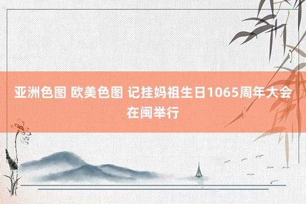 亚洲色图 欧美色图 记挂妈祖生日1065周年大会在闽举行