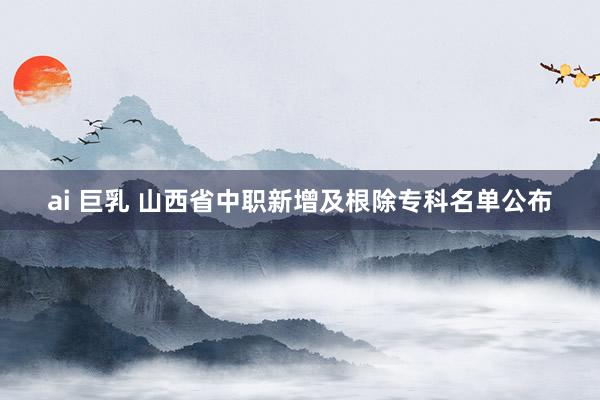 ai 巨乳 山西省中职新增及根除专科名单公布