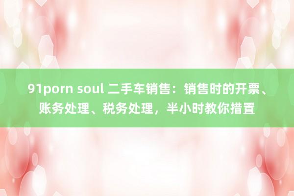 91porn soul 二手车销售：销售时的开票、账务处理、税务处理，半小时教你措置
