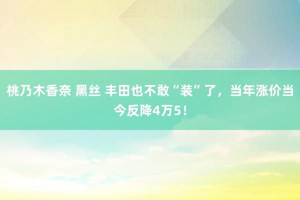 桃乃木香奈 黑丝 丰田也不敢“装”了，当年涨价当今反降4万5！
