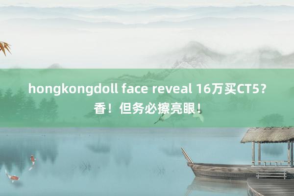 hongkongdoll face reveal 16万买CT5？香！但务必擦亮眼！