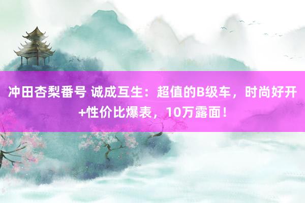 冲田杏梨番号 诚成互生：超值的B级车，时尚好开+性价比爆表，10万露面！