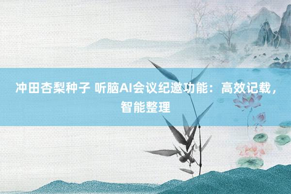 冲田杏梨种子 听脑AI会议纪邀功能：高效记载，智能整理