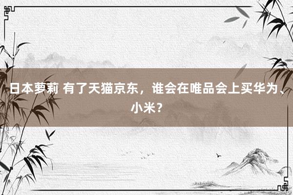 日本萝莉 有了天猫京东，谁会在唯品会上买华为、小米？