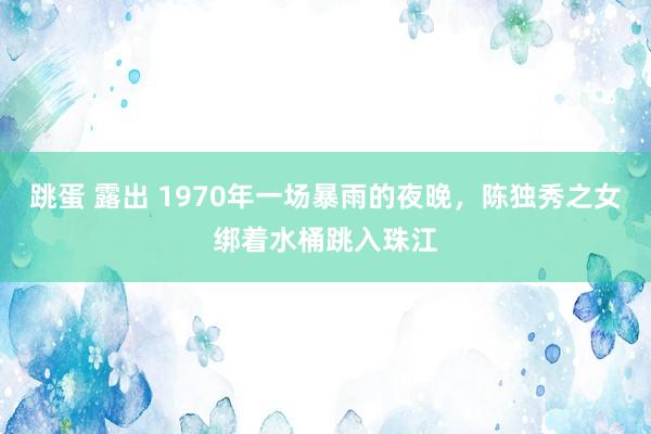 跳蛋 露出 1970年一场暴雨的夜晚，陈独秀之女绑着水桶跳入珠江