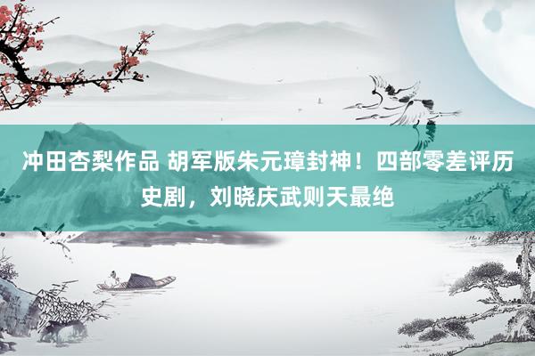 冲田杏梨作品 胡军版朱元璋封神！四部零差评历史剧，刘晓庆武则天最绝