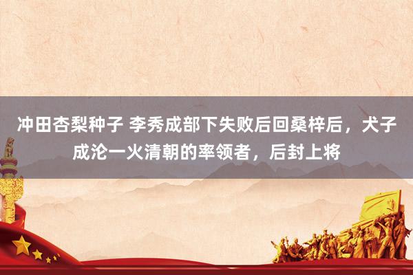 冲田杏梨种子 李秀成部下失败后回桑梓后，犬子成沦一火清朝的率领者，后封上将
