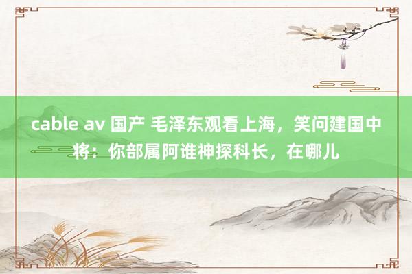 cable av 国产 毛泽东观看上海，笑问建国中将：你部属阿谁神探科长，在哪儿