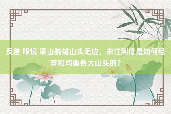 反差 眼镜 梁山骁雄山头无边，宋江到底是如何经管和均衡各大山头的？