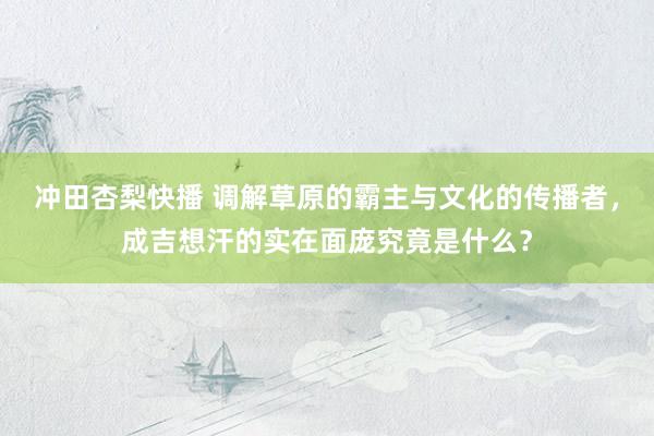 冲田杏梨快播 调解草原的霸主与文化的传播者，成吉想汗的实在面庞究竟是什么？