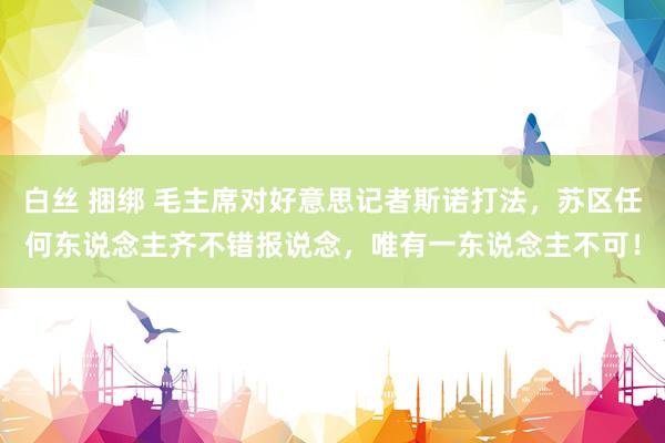 白丝 捆绑 毛主席对好意思记者斯诺打法，苏区任何东说念主齐不错报说念，唯有一东说念主不可！