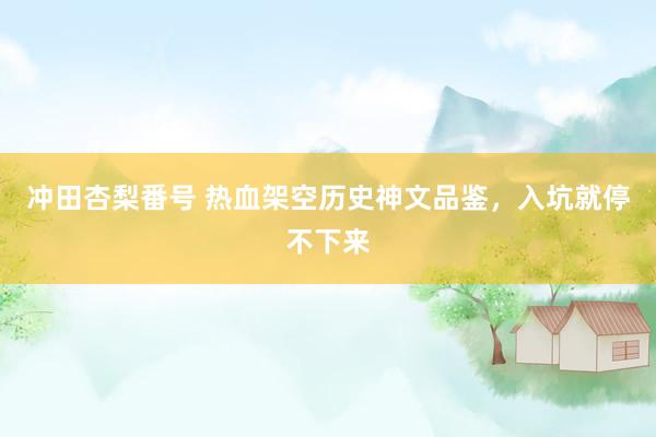 冲田杏梨番号 热血架空历史神文品鉴，入坑就停不下来