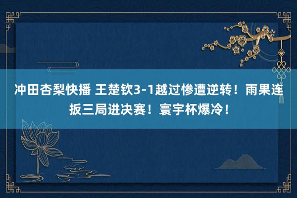 冲田杏梨快播 王楚钦3-1越过惨遭逆转！雨果连扳三局进决赛！寰宇杯爆冷！