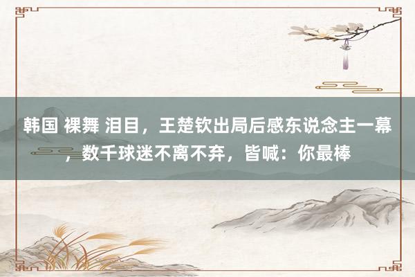 韩国 裸舞 泪目，王楚钦出局后感东说念主一幕，数千球迷不离不弃，皆喊：你最棒