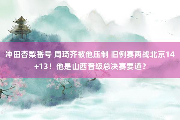冲田杏梨番号 周琦齐被他压制 旧例赛两战北京14+13！他是山西晋级总决赛要道？