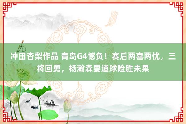 冲田杏梨作品 青岛G4憾负！赛后两喜两忧，三将回勇，杨瀚森要道球险胜未果