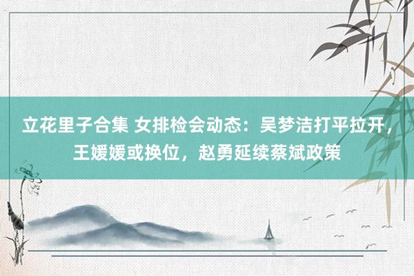 立花里子合集 女排检会动态：吴梦洁打平拉开，王媛媛或换位，赵勇延续蔡斌政策