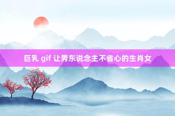 巨乳 gif 让男东说念主不省心的生肖女